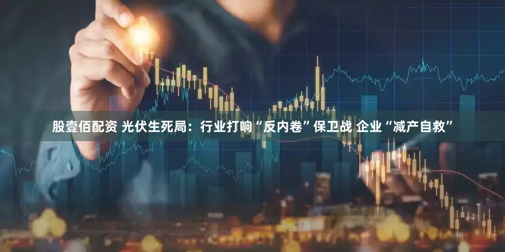 股壹佰配资 光伏生死局：行业打响“反内卷”保卫战 企业“减产自救”