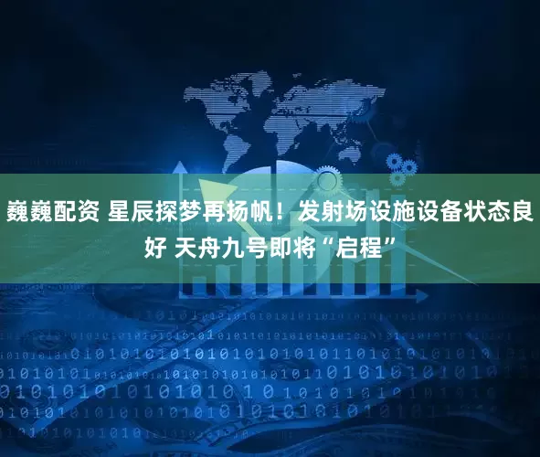 巍巍配资 星辰探梦再扬帆！发射场设施设备状态良好 天舟九号即将“启程”