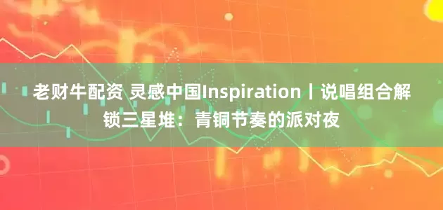 老财牛配资 灵感中国Inspiration丨说唱组合解锁三星堆：青铜节奏的派对夜