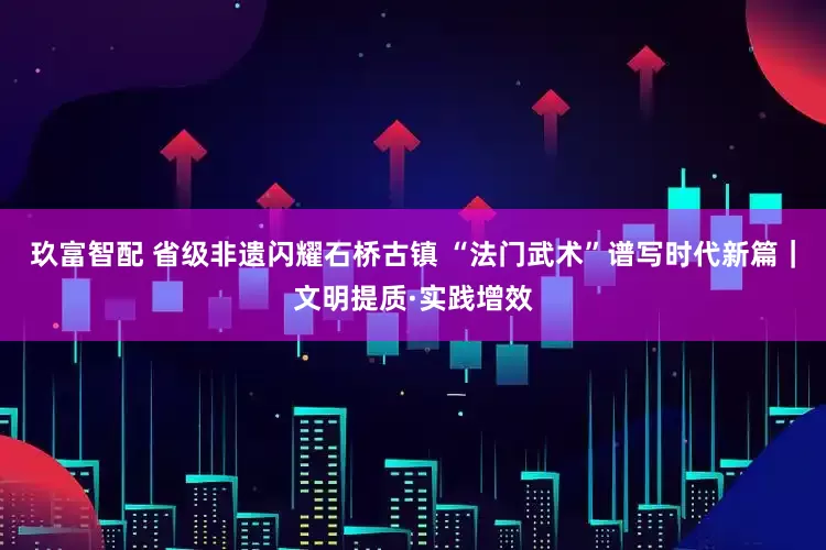 玖富智配 省级非遗闪耀石桥古镇 “法门武术”谱写时代新篇｜文明提质·实践增效