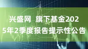兴盛网  旗下基金2025年2季度报告提示性公告