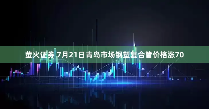 萤火证券 7月21日青岛市场钢塑复合管价格涨70