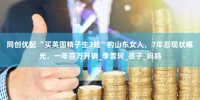 同创优配 “买英国精子生3娃”的山东女人，7年后现状曝光，一年百万开销_李雪珂_孩子_妈妈