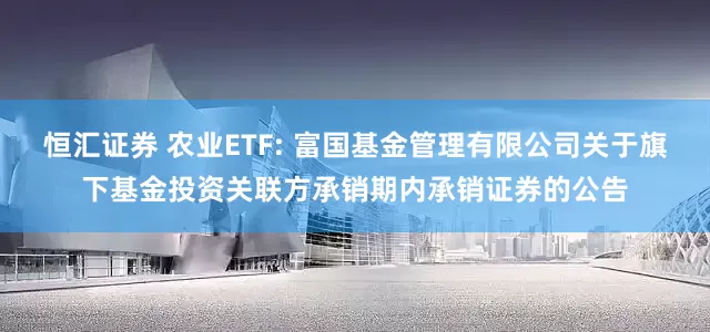 恒汇证券 农业ETF: 富国基金管理有限公司关于旗下基金投资关联方承销期内承销证券的公告