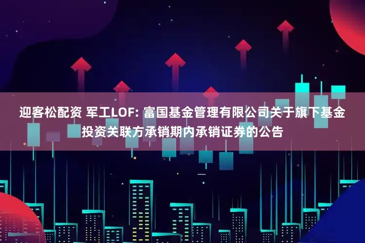 迎客松配资 军工LOF: 富国基金管理有限公司关于旗下基金投资关联方承销期内承销证券的公告
