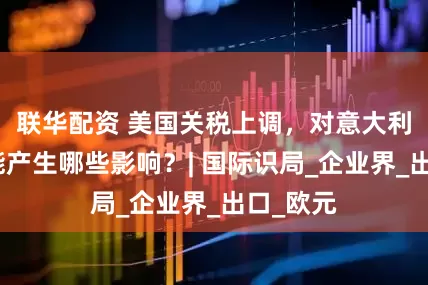 联华配资 美国关税上调，对意大利经济可能产生哪些影响？| 国际识局_企业界_出口_欧元