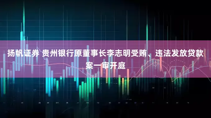 扬帆证券 贵州银行原董事长李志明受贿、违法发放贷款案一审开庭