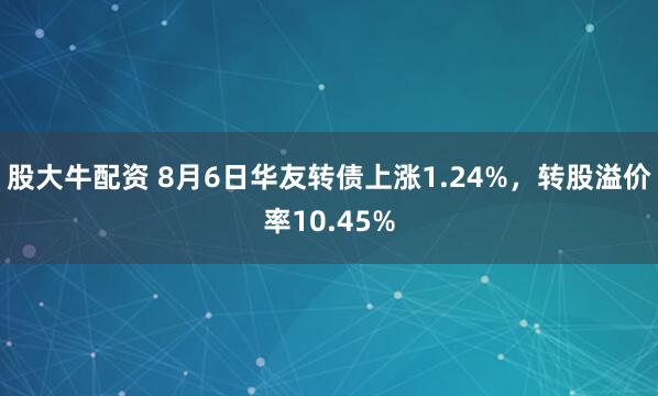 股大牛配资 8月6日华友转债上涨1.24%，转股溢价率10.45%
