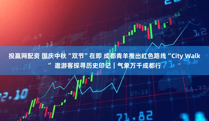 投赢网配资 国庆中秋“双节”在即 成都青羊推出红色路线“City Walk” 邀游客探寻历史印记|气象万千成都行