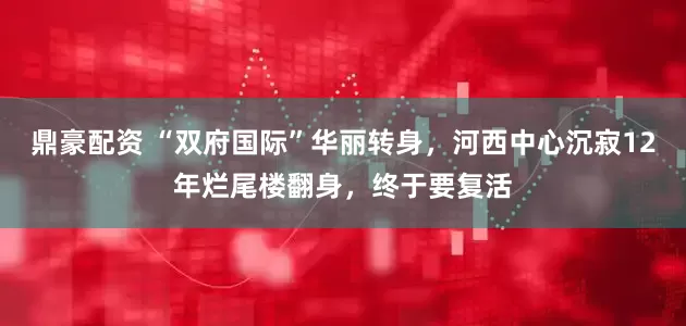 鼎豪配资 “双府国际”华丽转身,河西中心沉寂12年烂尾楼翻身,终于要复活