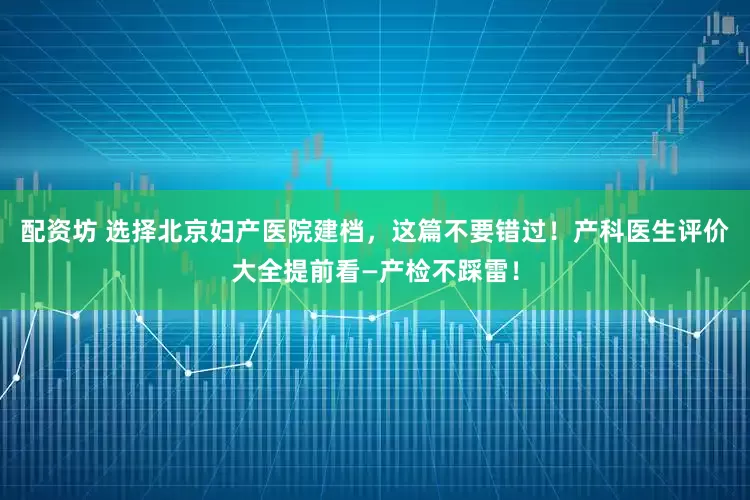 配资坊 选择北京妇产医院建档，这篇不要错过！产科医生评价大全提前看—产检不踩雷！