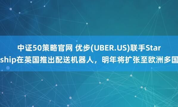 中证50策略官网 优步(UBER.US)联手Starship在英国推出配送机器人，明年将扩张至欧洲多国