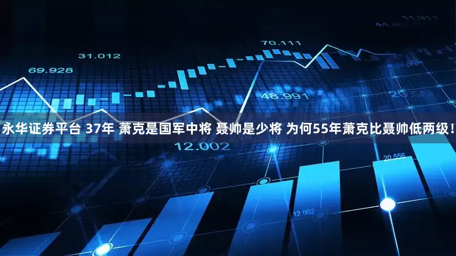 永华证券平台 37年 萧克是国军中将 聂帅是少将 为何55年萧克比聂帅低两级！