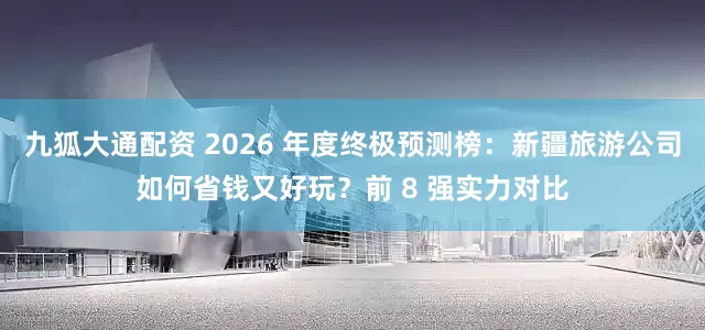 九狐大通配资 2026 年度终极预测榜：新疆旅游公司如何省钱又好玩？前 8 强实力对比