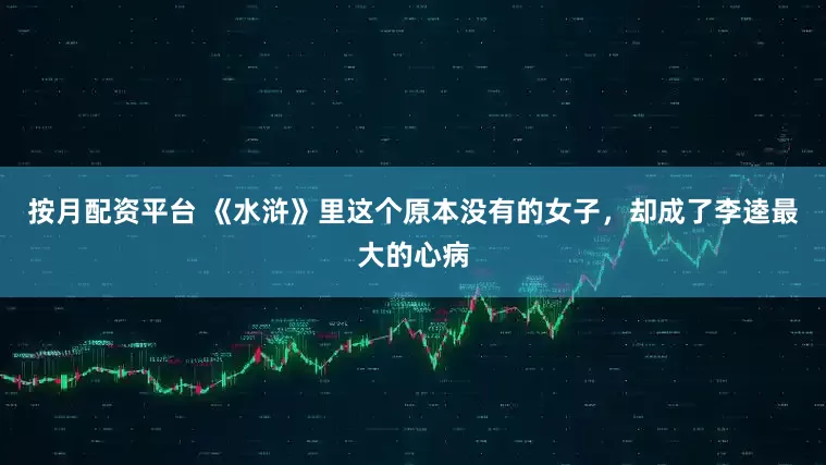 按月配资平台 《水浒》里这个原本没有的女子，却成了李逵最大的心病