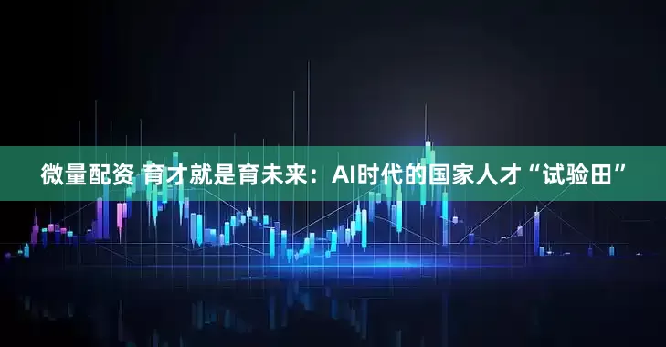 微量配资 育才就是育未来：AI时代的国家人才“试验田”