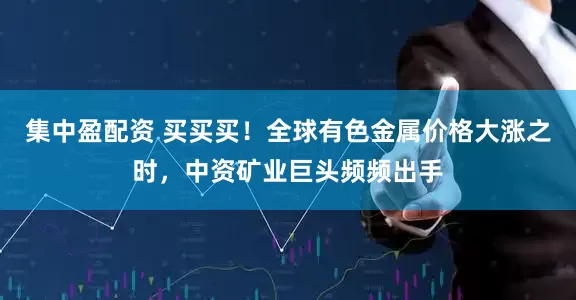 集中盈配资 买买买！全球有色金属价格大涨之时，中资矿业巨头频频出手