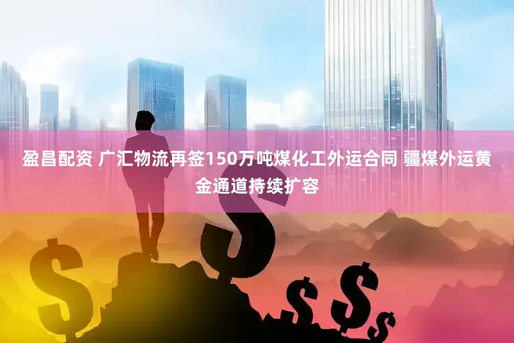 盈昌配资 广汇物流再签150万吨煤化工外运合同 疆煤外运黄金通道持续扩容